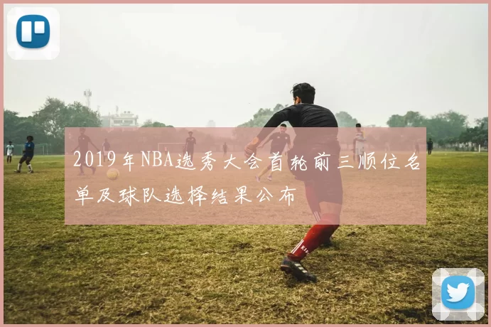 2019年NBA选秀大会首轮前三顺位名单及球队选择结果公布