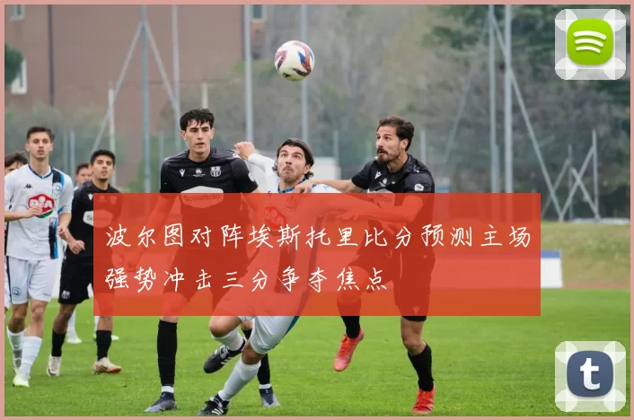 波尔图对阵埃斯托里比分预测主场强势冲击三分争夺焦点