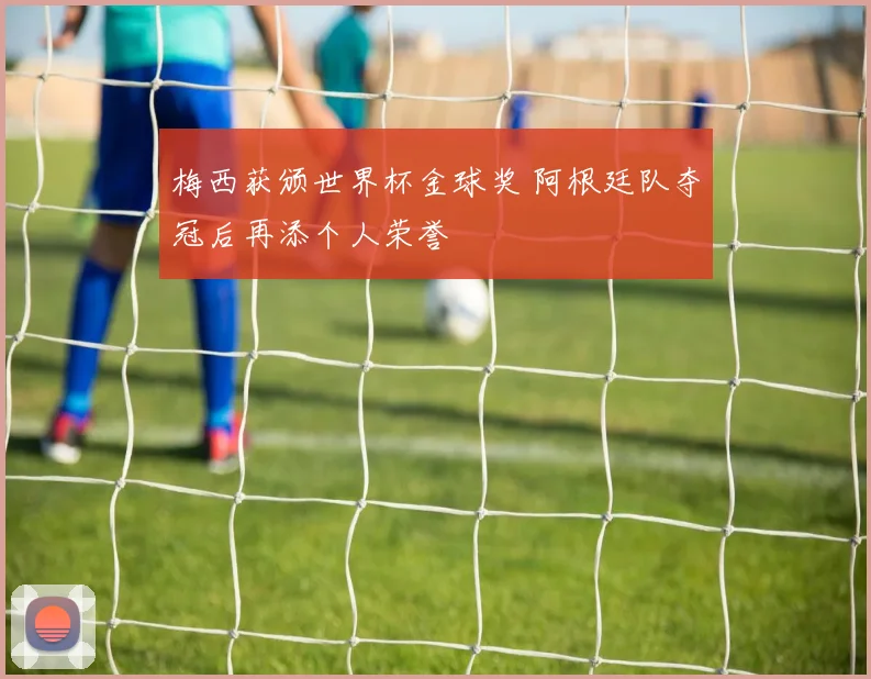 梅西获颁世界杯金球奖 阿根廷队夺冠后再添个人荣誉