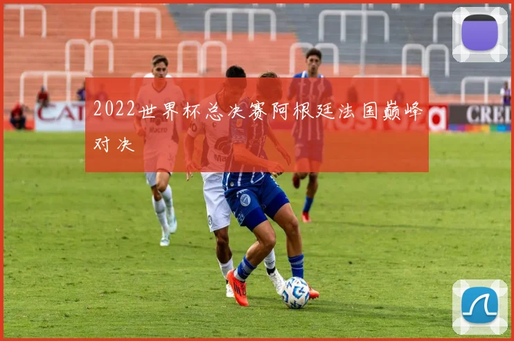 2022世界杯总决赛阿根廷法国巅峰对决