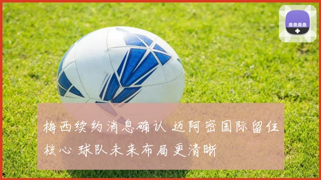 梅西续约消息确认 迈阿密国际留住核心 球队未来布局更清晰