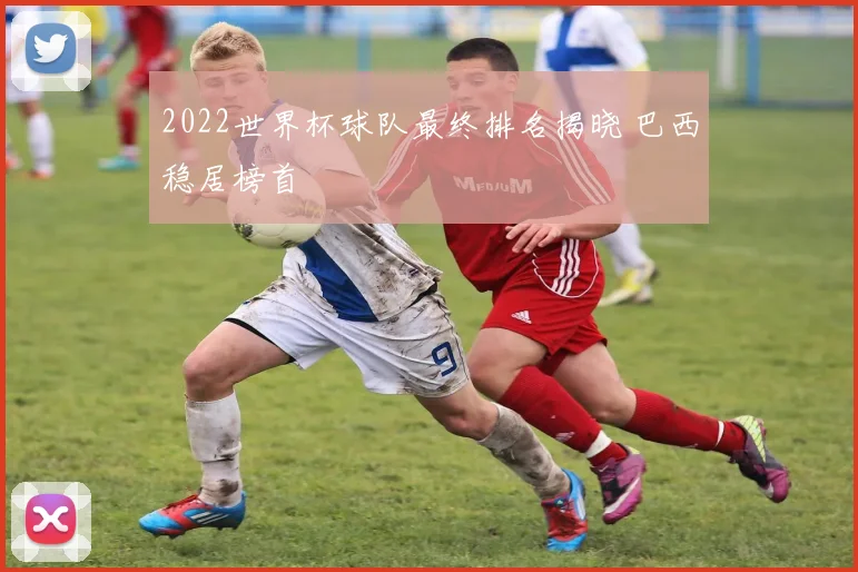 2022世界杯球队最终排名揭晓 巴西稳居榜首