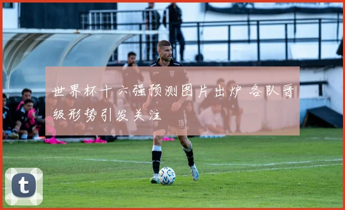 世界杯十六强预测图片出炉 各队晋级形势引发关注