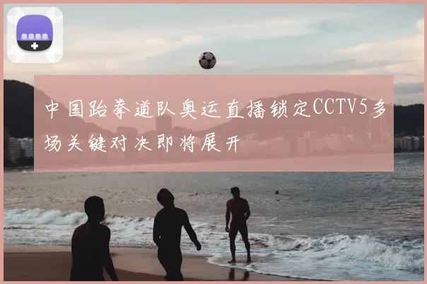 中国跆拳道队奥运直播锁定CCTV5多场关键对决即将展开