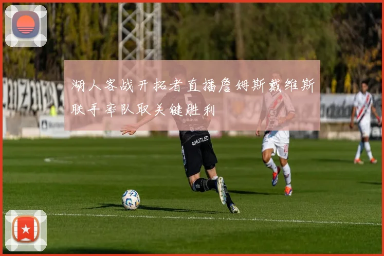 湖人客战开拓者直播詹姆斯戴维斯联手率队取关键胜利