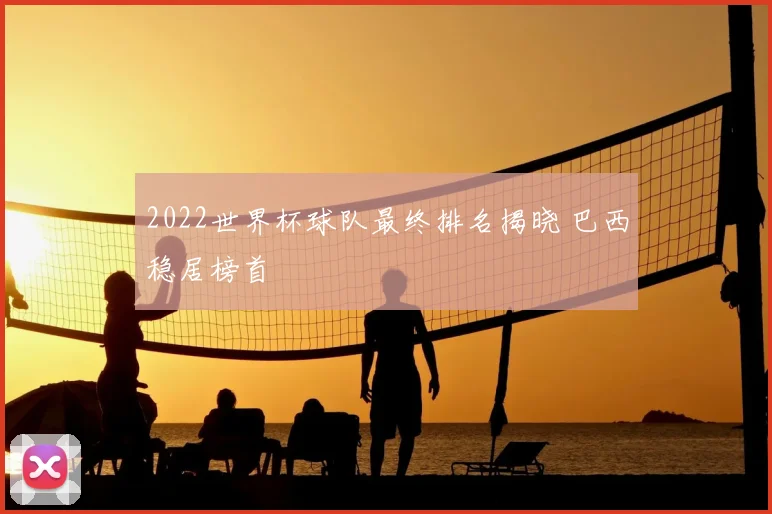 2022世界杯球队最终排名揭晓 巴西稳居榜首